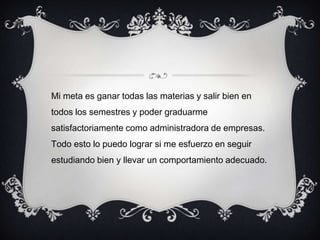 Mi meta es ganar todas las materias y salir bien en
todos los semestres y poder graduarme
satisfactoriamente como administradora de empresas.
Todo esto lo puedo lograr si me esfuerzo en seguir
estudiando bien y llevar un comportamiento adecuado.
 