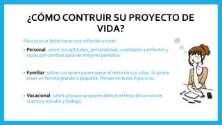 ¿CÓMO CONTRUIR SU PROYECTO DE
VIDA?
Para esto se debe hacer una reflexión a nivel:
• Personal: sobre sus aptitudes, personalidad, cualidades y defectos y
cosas por cambiar para ser mejores personas.
• Familiar: sobre con quien quiere pasar el resto de sus vidas. Si quiere
crear un familia grande o pequeña. Pensar en tener hijos o no.
• Vocacional: sobre a lo que se quiere dedicar el resto de su vida en
cuanto a estudio y trabajo.
 