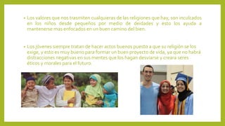 • Los valores que nos trasmiten cualquieras de las religiones que hay, son inculcados
en los niños desde pequeños por medio de deidades y esto los ayuda a
mantenerse mas enfocados en un buen camino del bien.
• Los jóvenes siempre tratan de hacer actos buenos puesto a que su religión se los
exige, y esto es muy bueno para formar un buen proyecto de vida, ya que no habrá
distracciones negativas en sus mentes que los hagan desviarse y creara seres
éticos y morales para el futuro.
 