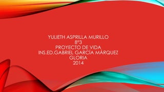 YULIETH ASPRILLA MURILLO 
8°3 
PROYECTO DE VIDA 
INS.ED.GABRIEL GARCÍA MÁRQUEZ 
GLORIA 
2014 
 