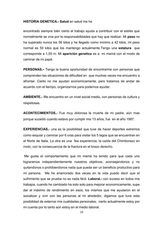 10
HISTORIA GENETICA.- Salud en salud me he
encontrado siempre bién cierto el trabajo ayuda a contribuir con el estrés que
normalmente se vive por la responsabilidades que hay que realizar. Mi peso no
ha superado nunca los 56 kilos y he llegado como minimo a 42 kilos, mi peso
normal es 50 kilos que los mantengo actualmente.Tengo una estatura que
corresponde a 1,55 m. Mi aparición genetica es a mi mamá con el modo de
caminar de mi papá.
PERSONAS.- Tengo la buena oportunidad de encontrarme con personas que
comprenden las situaciones de dificultad en que muchas veces me encuentro a
afrontar. Cierto no me ayudan economicamente, pero tratamos de andar de
acuerdo con el tiempo, organizarnos para podernos ayudar.
AMBIENTE.- Me encuentro en un nivel social medio, con personas de cultura y
respetosas.
ACONTECIMIENTOS.- Fue muy dolorosa la muerte de mi padre, aún mas
porque sucedió cuando estavo por cumplir mis 13 años, fue en el año 1987.
EXPERIENCIAS.- una es la posibilidad que tuve de hacer deportes extremos
como esquiar y caminar por 6 oras para visitar los 5 lagos que se encuentran en
el Norte de Italia. La otra es una fea experiencia; la caída del Chimborazo en
moto, con la consecuencia de la fractura en el brazo derecho.
Me gusta el comportamiento que mi mamá ha tenido para que cada uno
lograramos independientemente nuestros objetivos, aconsejandonos y no
quitandonos o prohibiendonos nada que pueda ser un beneficio productivo para
mi persona. Me he enamorado dos veces en la vida puedo decir que el
sufrimiento que se prueba no es nada fácil. Laboral.- con suceso en todos mis
trabajos, cuando he cambiado ha sido solo para mejorar economicamente, supe
dar el máximo de rendimiento en esos, los mismos que me ayudaron en el
socializar y vivir con las personas al mi alrededor, digamos que tuve esta
posibilidad de externar mis cualidades personales; cierto actualmente estoy por
mi cuenta por lo tanto aún estoy en el medio laboral.
 