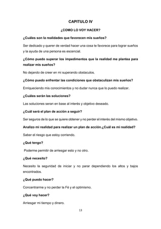 13
CAPITULO IV
¿COMO LO VOY HACER?
¿Cuáles son la realidades que favorecen mis sueños?
Ser dedicado y querer de verdad hacer una cosa te favorece para lograr sueños
y la ayuda de una persona es escencial.
¿Cómo puedo superar los impedimentos que la realidad me plantea para
realizar mis sueños?
No dejando de creer en mi superando obstaculos.
¿Cómo puedo enfrentar las condiciones que obstaculizan mis sueños?
Enriqueciendo mis conocimientos y no dudar nunca que lo puedo realizar.
¿Cuáles serán las soluciones?
Las soluciones seran en base al interés y objetivo deseado.
¿Cuál será el plan de acción a seguir?
Ser seguros de lo que se quiere obtener y no perder el interés del mismo objetivo.
Analizo mi realidad para realizar un plan de acción.¿Cuál es mi realidad?
Saber el riesgo que estoy corriendo.
¿Qué tengo?
Poderme permitir de arriesgar esto y no otro.
¿Qué necesito?
Necesito la seguridad de iniciar y no parar dependiendo los altos y bajos
encontrados.
¿Qué puedo hacer?
Concentrarme y no perder la Fé y el optimismo.
¿Qué voy hacer?
Arriesgar mi tiempo y dinero.
 