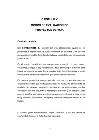 14
CAPITULO V
MODOS DE EVALUACION DE
PROYECTOS DE VIDA
Contrato de vida.
Me comprometo a.- Cumplir con mis obligaciones, ayudar en mi
posibilidad a alguién que se pueda encontrar en dificultad , de ser una
persona comprensible, llena de voluntad para ejercer todo esto con paciencia
y dedicación.
En el ambito académico me comprometo a cumplir con mis tareas,
estudiando, aunque si soy consenciente de la dificultad por el trabajo pero
trataré de esforzarme para lograr aprobar este pre-Universitario y poder
continuar con esta carrera la misma que quisiera llevar a termine.
En manera general me comprometo de continuar con empeño para en
cualquier necesidad que me haga el llamado mi mamá, me comprometo ad
ayudarla sin renegar esperando también en su comprensión por las
actividades que me encuentro a realizar por el trabajo y los estudios. Esto
peró no significa que trascuraré dicho compromiso continuaré a viajar como
estoy haciendo actualmente para poder mantener la responsabilidad en mi
trabajo
y poderla gestir manteniendola limpia, ordenada y así no perder la
oportunidad de coger el fruto de estos esfuerzos.
 