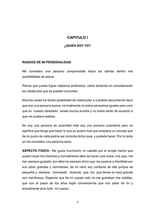 6
CAPITULO I
¿QUIEN SOY YO?
RASGOS DE MI PERSONALIDAD
Me considero una persona comprensible hacia los demás dentro mis
posibilidades de actuar.
Pienso que puedo lograr objetivos prefizados, cierto teniendo en consideración
los obstáculos que se pueden encontrar.
Muchas veces he tenido posibilidad de interlocutar y e podido escucharme decir
que soy una persona buena, normalmente no todos pensamos iguales pero creo
que en nuestro alrededor existe mucha envidia y no todos serán de acuerdo a
que me pudiera realizar.
No soy una persona de autoridad más soy una persona autoritaria pero no
significa que tenga que hacer lo que yo quiera mas que aceptara un consejo que
de mi punto de vista podría ser correcta dicha cosa y poderla hacer. Por lo tanto
yo me considero una persona seria.
ASPECTO FISICO.- Me gusta muchisimo mi cabello por el simple hecho que
puedo hacer los chorritos y normalmente ellos se hacen casi solos; mis ojos, me
han siempre gustado, por ellos he siempre dicho que me parecía a Gardfield por
sus ojitos grandes y dormilones, de mi nariz soy contenta de ella porque es
pequeña y siempre bromeado diciendo que los que tienen la nariz grande
son mentirosos. Digamos que de mi cuerpo solo no me gustaban mis cabillas,
que con el pasar de los años logré convencerme que son parte de mí y
actualmente amo todo mi cuerpo.
 