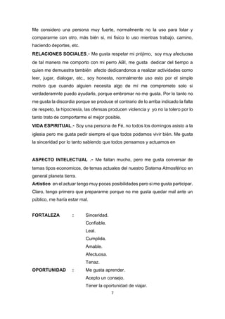 7
Me considero una persona muy fuerte, normalmente no la uso para lotar y
compararme con otro, más bién si, mi fisico lo uso mientras trabajo, camino,
haciendo deportes, etc.
RELACIONES SOCIALES.- Me gusta respetar mi prójimo, soy muy afectuosa
de tal manera me comporto con mi perro ABI, me gusta dedicar del tiempo a
quien me demuestra también afecto dedicandonos a realizar actividades como
leer, jugar, dialogar, etc., soy honesta, normalmente uso esto por el simple
motivo que cuando alguien necesita algo de mí me comprometo solo si
verdaderamnte puedo ayudarlo, porque embromar no me gusta. Por lo tanto no
me gusta la discordia porque se produce el contrario de lo arriba indicado la falta
de respeto, la hipocresía, las ofensas producen violencia y yo no la tolero por lo
tanto trato de comportarme el mejor posible.
VIDA ESPIRITUAL.- Soy una persona de Fé, no todos los domingos asisto a la
iglesia pero me gusta pedir siempre el que todos podamos vivir bién. Me gusta
la sinceridad por lo tanto sabiendo que todos pensamos y actuamos en
ASPECTO INTELECTUAL .- Me faltan mucho, pero me gusta conversar de
temas tipos economicos, de temas actuales del nuestro Sistema Atmosférico en
general planeta tierra.
Artístico en el actuar tengo muy pocas posibilidades pero si me gusta participar.
Claro, tengo primero que prepararme porque no me gusta quedar mal ante un
público, me haría estar mal.
FORTALEZA : Sinceridad.
Confiable.
Leal.
Cumplida.
Amable.
Afectuosa.
Tenaz.
OPORTUNIDAD : Me gusta aprender.
Acepto un consejo.
Tener la oportunidad de viajar.
 