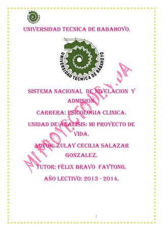 1
UNIVERSIDAD TECNICA DE BABAHOYO.
SISTEMA NACIONAL DE NIVELACION Y
ADMISION.
CARRERA: PSICOLOGIA CLINICA.
UNIDAD DE ANALISIS: mi PROYECTO DE
VIDA.
AUTOR: ZULAY CECILIA SALAZAR
GONZALEZ.
TUTOR: Félix BRAVO FAYTONG.
AÑO LECTIVO: 2013 - 2014.
 