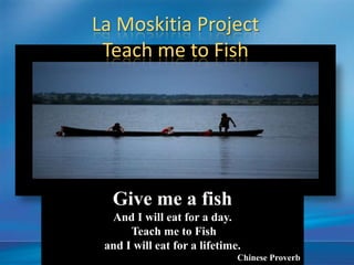 La Moskitia Project
 Teach me to Fish




  Give me a fish
  And I will eat for a day.
      Teach me to Fish
 and I will eat for a lifetime.
                              Chinese Proverb
 
