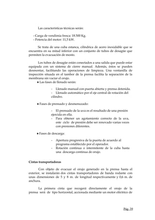 Las características técnicas serán:
- Carga de vendimia fresca: 18.500 Kg.
- Potencia del motor: 11,5 kW.
Se trata de una cuba estanca, cilíndrica de acero inoxidable que se
encuentra en su mitad inferior con un conjunto de tubos de desagüe que
permiten la evacuación de mosto.
Los tubos de desagüe están conectados a una salida que puede estar
equipada con un sistema de cierre manual. Además, éstos se pueden
desmontar, facilitando las operaciones de limpieza. Una ventanilla de
inspección situada en el tambor de la prensa facilita la separación de la
membrana sin vaciar el orujo.
♠ Las fases de llenado serán:
- Llenado manual con puerta abierta y prensa detenida.
- Llenado automático por el eje central de rotación del
cilindro.
♠ Fases de prensado y desmenuzado:
- El prensado de la uva es el resultado de una presión
ejercida en ella.
- Para obtener un agotamiento correcto de la uva,
este ciclo de presión debe ser renovado varias veces
con presiones diferentes.
♠ Fases de descarga:
- Apertura progresiva de la puerta de acuerdo al
programa establecido por el operador.
- Rotación continua o intermitente de la cuba hasta
una descarga continua de orujo.
Cintas transportadoras
Con objeto de evacuar el orujo generado en la prensa hasta el
exterior, se instalarán dos cintas transportadores de banda rodante con
unas dimensiones de 5 y 8 m. de longitud respectivamente y 0,6 m. de
anchura.
La primera cinta que recogerá directamente el orujo de la
prensa será de tipo horizontal, accionada mediante un motor eléctrico de
Pág. 39
 