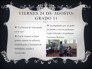  “La historia de Anita puede
ser la tuya”
 Con la vivencia se desea
generar espacio de reflexión,
sensibilización y formación de
habilidades, sociales y
emocionales
VIERNES 24 DE AGOSTO:
GRADO 11
 Acompañados por un padre
de familia y con los profesores
Carlos Eduardo y la profesora
Carmenza Ramírez
 