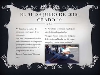  Se realiza un trabajo de
integración en el equipo de los
visionando.
Con unos cordones que le ataban
en el dedo índice a un compañero
que eligieran dándole algo que la
persona sentía que le faltaba al
compañero como por ej.
Respeto, Autoestima, Tolerancia
etc…
EL 31 DE JULIO DE 2015:
GRADO 10
 Por ultimo se daba un regalo pero
solo el ultimo lo podía abrir
“el regalo fueron bombones por parte
de la profesora Natalia ese día estuvo
tranquilo y con un buen ambiente”
 