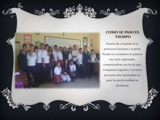 COMO SE PASO EL
TIEMPO
Gracias ala compañía de la
profesora Carmenza y la profe
Natalia los estudiantes la pasaron
muy bien explorando,
comunicándose con los de mas
compañeros jugando y con unos
proyectos muy interesantes en
parte las profes también se
divirtieron
 