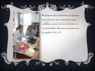  Después del cuestionario se obtienen
unos informes muy importantes, para
continuar a partir de estos informes se
fue practicando diferentes proyectos con
los grados 6, 10, y 11.
 