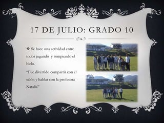  Se hace una actividad entre
todos jugando y rompiendo el
hielo.
“Fue divertido compartir con el
salón y hablar con la profesora
Natalia”
17 DE JULIO: GRADO 10
 