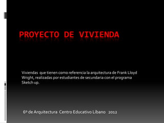 PROYECTO DE VIVIENDA



Viviendas que tienen como referencia la arquitectura de Frank Lloyd
Wright, realizadas por estudiantes de secundaria con el programa
Sketch up.




6º de Arquitectura Centro Educativo Líbano 2012
 