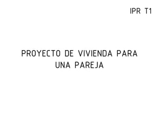 PROYECTO DE VIVIENDA PARA
UNA PAREJA
IPR T1
 