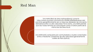Red Man
Una MAN (Red de área metropolitana) conecta
https://www.youtube.com/watch?v=bH9RcztSM5Mdiversas LAN
cercanas geográficamente (en un área de alrededor de cincuenta
kilómetros) entre sí a alta velocidad. Por lo tanto, una MAN permite
que dos nodos remotos se comuniquen como si fueran parte de la
misma red de área local.
Una MAN está compuesta por conmutadores o routers conectados
entre sí mediante conexiones de alta velocidad (generalmente
cables de fibra óptica).
 