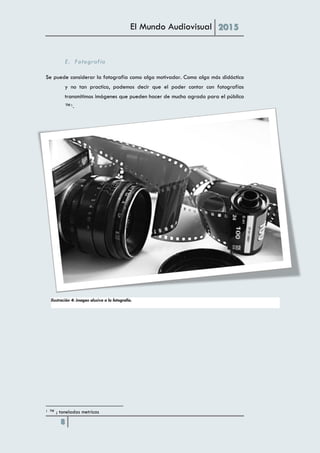 El Mundo Audiovisual 2015
8
E. Fotografía
Se puede considerar la fotografía como algo motivador. Como algo más didáctico
y no tan practico, podemos decir que el poder contar con fotografías
transmitimos imágenes que pueden hacer de mucho agrado para el público
™1.
1 ™ ; toneladas metricas
Ilustración 4: imagen alusiva a la fotografía.
 