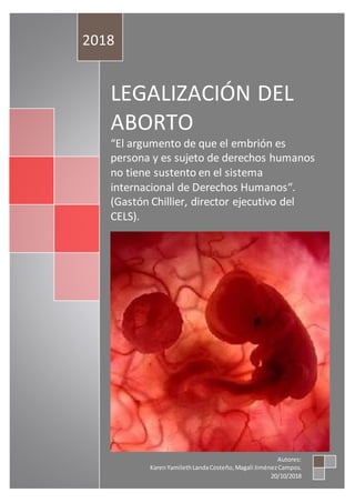 LEGALIZACIÓN DEL
ABORTO
“El argumento de que el embrión es
persona y es sujeto de derechos humanos
no tiene sustento en el sistema
internacional de Derechos Humanos“.
(Gastón Chillier, director ejecutivo del
CELS).
2018
Autores:
KarenYamilethLandaCosteño,Magali JiménezCampos.
20/10/2018
 