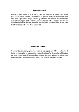 INTRODUCCIÓN
Este libro trata sobre la vida que hoy en día tenemos a diario como es la
corrupción, social, cultural y económica, ya que las leyes de la actualidad son
solo para o que tienen mejor posición, y esta obra nos explica lo que tenemos
que reflexionar para poder mejorar, también nos da entender sobre la violencia
intrafamiliar y emotiva a la superación personal para poder entender lo que esta
la diferencia de antes y lo de la actualidad.
OBJETIVO GENERAL
Comprender, analizar y aprender a manejar las reglas con el fin de entender el
texto, poder ampliar el vocabulario, mejorar la ortografía, desarrollar habilidades
de lectura para poder favorecer el aprendizaje del lector y tener en cuenta que
la lectura sea un instrumento más para poder mejorar el nivel educativo.
 
