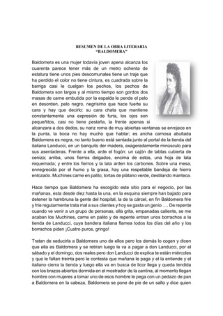RESUMEN DE LA OBRA LITERARIA
“BALDOMERA”
Baldomera es una mujer todavía joven apena alcanza los
cuarenta parece tener más de un metro ochenta de
estatura tiene unos pies descomunales tiene un traje que
ha perdido el color no tiene cintura, es cuadrada sobre la
barriga casi le cuelgan los pechos, los pechos de
Baldomera son largos y al mismo tiempo son gordos dos
masas de carne embutida por la espalda le pende el pelo
en desorden, pelo negro, negrísimo que hace fuerte su
cara y hay que decirlo: su cara chata que mantiene
constantemente una expresión de furia, los ojos son
pequeñitos, casi no tiene pestaña, la frente apenas si
alcanzara a dos dedos, su nariz roma de muy abiertas ventanas se enrojece en
la punta, la boca no hay mucho que hablar; es ancha carnosa abultada
Baldomera es negra, no tanto bueno está sentada junto al portal de la tienda del
italiano Landucci, en un banquito der madera, exageradamente minúsculo para
sus asentaderas. Frente a ella, arde el fogón: un cajón de tablas cubierta de
ceniza; arriba, unos fierros delgados, encima de estos, una hoja de lata
requemada; y entre los fierros y la lata arden los carbones. Sobre una mesa,
ennegrecida por el humo y la grasa, hay una respetable bandeja de hierro
enlozado. Muchines carne en palito, tortas de plátano verde, destilando manteca.
Hace tiempo que Baldomera ha escogido este sitio para el negocio, por las
mañanas, esta desde diez hasta la una, en la esquina siempre han bajado para
detener la hambruna la gente del hospital, la de la cárcel, en fin Baldomera fríe
y fríe regularmente trata mal a sus clientes y hoy se gasta un genio …. De repente
cuando ve venir a un grupo de personas, ella grita, empanadas caliente, se me
acaban los Muchines, carne en palito y de repente entran unos borrachos a la
tienda de Landucci, cuya bandera italiana flamea todos los días del año y los
borrachos piden ¡Cuatro puros, gringo!
Tratan de seducirla a Baldomera uno de ellos pero los demás lo cogen y dicen
que ella es Baldomera y se retiran luego le va a pagar a don Landucci, por el
sábado y el domingo, dos reales pero don Landucci de explica te están miércoles
y que le faltan treinta pero le contesta que mañana le paga y el la entiende y el
italiano cierra la tienda y luego ella va en busca de licor llega y queda tendida
con los brazos abiertos dormida en el mostrador de la cantina, al momento llegan
hombre con mujeres a tomar uno de esos hombre le pega con un pedazo de pan
a Baldomera en la cabeza, Baldomera se pone de pie de un salto y dice quien
 