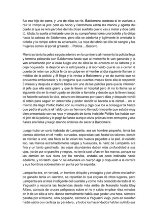 fue ese hijo de perra, y uno de ellos se ríe, Baldomera contesta si te vuelves a
reír te rompo la jeta pero es necio y Baldomera estira las manos y agarra del
cuello al que se reía pero los demás dicen suéltalo que lo vas a matar y dice calla
tú, idiota, lo suelta al instante uno de su compañeros toma una botella y la dirige
hacia la cabeza de Baldomera, pero ella se adelanta y ágilmente le arrebata la
botella y la rompe sobre su adversario, La ropa del ebrio se tiñe de sangre y las
mujeres corren al portal gritando… Policía….Socorro.
Mientras tanto la pelea seguía adentro en la cantinera al momento la policía llega
y termina peleando con Baldomera hasta que al momento le van ganando y la
van arrastrando por la calle luego uno de ellos le da azotazo en la cabeza y le
deja noqueada la dejaron en la estropeada y al momento que le va a cerrar la
puerta de reten un policía le da un golpe en el vientre al día siguiente llaman al
médico de la policía y él llega y la revisa a Baldomera y se da cuenta que se
encuentra embarazada y le pregunta que cuantos meses tiene ella le responde
3 meses y después el doctor habla con uno de los policías para que le informen
al jefe que ella esta grave y que la lleven al hospital pero él no lo llama ya al
siguiente día en la madrugada se decide a llamarlo y decide que la lleven luego
de haberle salvado la vida, estuvo en descanso por cuatro días y después volvió
al retén para seguir en encerrada y poder decidir si llevarla a la cárcel… en el
mismo día llego Polibio hablo con su madre y digo que iba a conseguir la fianza
que pedía el policía el hablo con su hermano llamado Inocente que estaba muy
bien presentado con su ropa y después de tanto insistirle Polibio fue hablar con
el jefe de la policía y le pagó la fianza aunque esos policías eran corruptos y esa
fianza era falsa y luego mando ordenes de sacar a Baldomera.
Luego hubo un corto hablado de Lamparita, era un hombre pequeño, tenía las
piernas abiertas en el medio, curvadas, separadas casi hasta los talones, donde
se volvían a unir, era flaco se le veían los huesos pegados a la piel, el cabello
liso, las manos extremadamente largas y huesudas, la nariz de Lamparita era
fina y un tanto ganchuda, las cejas abundantes daban más profundidad a sus
ojos, ya de por si grandes y negros, no tenía casi uñas en las manos, porque se
las comían en sus ratos por los nervios, andaba un poco inclinado hacia
adelante, y no tanto, que no se adivinara un cuerpo ágil y dispuesto a la carrera
y sus hombros sobresalían en punta por la espalda.
Lamparita era, en verdad, un hombre chiquito y encogido y por ultimo era ladrón
de ganado tenía un cuarteto, se repartían lo que cogían de otros lugares, pero
Lamparita era el más inteligente del cuarteto y como más conocido de todo el rio
Yaguachi y recorría las haciendas desde más arriba de Naranjito hasta Eloy
Alfaro, conocía de cruces peligrosos sobre el rio y sabia emplear diez minutos
en ir de un sitio a otro, donde normalmente había que gastar una hora, siempre
paraba por el boliche, sitio pequeño, cercano a Yaguachi viejo, pero en realidad
nadie sabía con certeza su paradero , y todos los hacendados habían sufrido sus
 