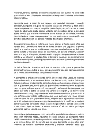 fechorías, rara vez asaltaba a un caminante; lo hacía solo cuando no tenía nada
y su caballo era su cómplice se llamaba escorpión y cuando robaba, su lema era
el comer obliga.
Lamparita tenia, a pesar de sus nervios, una seriedad pasmosa, y cuando
peleaban, Lamparita reía, pero no obstante su aspecto enfermizo y débil, era el
mejor trompón de la comarca, su agilidad no tenía par y su puño al caer sobre el
rostro del adversario, giraba apenas y rápido, con el objeto de cortar la piel, pero
sobre todo lo que le daba supremacía era el manejo de la cabeza y cuando
Lamparita decía cosas, muy pocos eran los que se atrevían a contradecirlo, era
divertido escucharlo en las peleas, rodeado de amigos y enemigos.
Escorpión también tiene s historia, era mozo, apenas si hacía cuatro años que
llevaba silla, Lamparita lo hallo en un asalto, al robar una yeguada, el potrillo
siguió a la madre, era un potrillo negro, con una mancha blanca en la frente,
como estrella y dos rayas claras en las manos, los ojos le brillaban, saltaban
junto a la yegua. Lamparita, cuando vendió la yegua, no queso deshacerse del
potrillo, y fue el quien lo bautizo, todo el tiempo lo cuidaba y sin embargo tenía
la maña de escaparse, porque parecía que tenía el diablo por dentro porque era
travieso e inquieto.
La única falla de Lamparita fue tratar de domarlo a la primera, porque las
primeras tres veces lo tiro al piso, pero pudo guiarlo solo con ligeras presiones
de la rodilla y cuando estaba con ganas lo soltaba.
A Lamparita lo andaban buscando por el robo de las cinco vacas, la rural los
anduvo buscando a los cuartetos hasta que los encontró, pero el único que
faltaba de atrapar era Lamparita, pero el andaba con Agustina que era una mujer
que le gustaba mucho, hasta que tuvo que escapar, en la quiso llevar a Agustina
pero no quiso así que se marchó con escorpión así que de tanto escapar por
atajos que solo el sabia se cansó y lo vendió a escorpión y se detuvo en la
avenida olmedo y hay pregunto don se alquilaban cuartos hasta que encontró a
una señora que arrendaba y él le explico que tenía que hacer una rebaja porque
quería ir todos los días y quería desayuno, luego de estar a gusto en la habitación
se sintió triste de escorpión y se preguntaba qué sería de él y salió por la mañana
como vagabundo por la calle y llego la tarde luego de haber comido se encontró
a dos chisco que hablaban de cuanto sacaste tú el otro decía yo saque
veinticinco sucres, yo solo cogí cinco.
Lamparita se inclinaba poco a poco hacia ellos, parecía tener a lo sumo, quince
años eran morenos flacos, Aguileños de caras astutas, ya Lamparita había
bebido unas cuantas copas de aguardiente, se levantó y se acercó a los jóvenes
y los invito a tomar con él, pero lo que no sabía Lamparita era que ellos eran
ladrones de carteras estuvieron charlando y seguían tomando hasta que
 