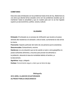 COMETARIO:
Esta obra esta entrelazada con los problemas hasta el día de hoy, Baldomera es
una obra que aborda temas actuales como son los problemas sociales que se
mantienen hasta la actualidad y que en nuestro país aún no se han logrado
superar ya sea económico, político, social y cultural.
GLOSARIO
Enlozado: El enlozado es un proceso de vitrificación que recubre a la pieza
dándole alta resistencia a la abrasión, evita el óxido, aumentando la vida útil de
la misma.
Fisonomía: Aspecto particular del rostro de una persona que la caracteriza.
Descomunales: Extraordinario, enorme
Hambruna: es una situación que se da cuando un país o zona geográfica no
posee suficientes alimentos y recursos para proveer de alimentos a
la población, elevando la tasa de mortalidad debido al hambre y a
la desnutrición.
Aguileños: largo y delgado.
Certeza: Conocimiento seguro y claro que se tiene de algo.
Bibliografía
2012 ARIEL CLASICOS ECUATORIANOS
ALFREDO PAREJA DIEZCANSECO
 
