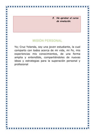 5. No aprobar el curso
de nivelación.
MISIÓN PERSONAL
Yo; Cruz Yolanda, soy una joven estudiante, la cual
comparto con todos acerca de mi vida, mi Fe, mis
experiencias mis conocimientos, de una forma
amplia y entendible, compartiéndoles de nuevas
ideas y estrategias para la superación personal y
profesional
 
