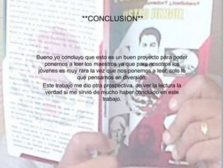 **CONCLUSION**
Bueno yo concluyo que esto es un buen proyecto para poder
ponernos a leer los maestros ya que para nosotros los
jóvenes es muy rara la vez que nos ponemos a leer, solo lo
que pensamos en diversión.
Este trabajo me dio otra prospectiva de ver la lectura la
verdad si me sirvió de mucho haber concluido en este
trabajo.
 