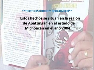 **TEXTO HISTORICO Y GEOGRAFICO**
``Estos hechos se sitúan en la región
de Apatzingan en el estado de
Michoacán en el año 2004``
 