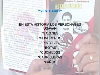 **VESTUARIO**
EN ESTA HISTORIA LOS PERSONAGES
USAVAN
*GAVANES
*SONBREROS
*PISTOLAS
*BOTAS
*CUCHILLOS
*CARRILLERAS
*PAÑOS
 