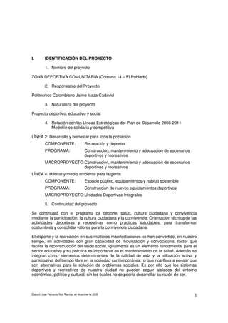 Elaboró: Juan Fernando Ruiz Ramírez en diciembre de 2008 3
I. IDENTIFICACIÓN DEL PROYECTO
1. Nombre del proyecto
ZONA DEPORTIVA COMUNITARIA (Comuna 14 – El Poblado)
2. Responsable del Proyecto
Politécnico Colombiano Jaime Isaza Cadavid
3. Naturaleza del proyecto
Proyecto deportivo, educativo y social
4. Relación con las Líneas Estratégicas del Plan de Desarrollo 2008-2011:
Medellín es solidaria y competitiva
LÍNEA 2: Desarrollo y bienestar para toda la población
COMPONENTE: Recreación y deportes
PROGRAMA: Construcción, mantenimiento y adecuación de escenarios
deportivos y recreativos
MACROPROYECTO:Construcción, mantenimiento y adecuación de escenarios
deportivos y recreativos
LÍNEA 4: Hábitat y medio ambiente para la gente
COMPONENTE: Espacio público, equipamientos y hábitat sostenible
PROGRAMA: Construcción de nuevos equipamientos deportivos
MACROPROYECTO:Unidades Deportivas Integrales
5. Continuidad del proyecto
Se continuará con el programa de deporte, salud, cultura ciudadana y convivencia
mediante la participación, la cultura ciudadana y la convivencia. Orientación técnica de las
actividades deportivas y recreativas como prácticas saludables, para transformar
costumbres y consolidar valores para la convivencia ciudadana.
El deporte y la recreación en sus múltiples manifestaciones se han convertido, en nuestro
tiempo, en actividades con gran capacidad de movilización y convocatoria, factor que
facilita la reconstrucción del tejido social, igualmente es un elemento fundamental para el
sector educativo y su práctica es importante en el mantenimiento de la salud. Además se
integran como elementos determinantes de la calidad de vida y la utilización activa y
participativa del tiempo libre en la sociedad contemporánea, lo que nos lleva a pensar que
son alternativas para la solución de problemas sociales. Es por ello que los sistemas
deportivos y recreativos de nuestra ciudad no pueden seguir aislados del entorno
económico, político y cultural, sin los cuales no se podría desarrollar su razón de ser.
 
