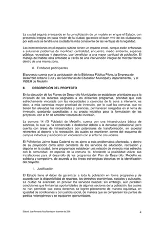 Elaboró: Juan Fernando Ruiz Ramírez en diciembre de 2008 4
La ciudad seguirá avanzando en la consolidación de un modelo en el que el Estado, con
presencia integral en cada rincón de la ciudad, garantice el buen vivir de los ciudadanos;
por esta ruta se tendrá una ciudadanía más consciente de las ventajas de la legalidad.
Las intervenciones en el espacio público tienen un impacto zonal, porque están enfocadas
a solucionar problemas de movilidad, centralidad, encuentro, medio ambiente, espacios
públicos recreativos y deportivos, que benefician a una mayor cantidad de población. El
manejo del hábitat está enfocado a través de una intervención integral de microterritorios
dentro de una misma zona,
6. Entidades participantes
El proyecto cuenta con la participación de la Biblioteca Pública Piloto, la Empresa de
Desarrollo Urbano EDU y las Secretarías de Educación Municipal y Departamental, y el
INDER de Medellín
II. DESCRIPCIÓN DEL PROYECTO
En la ejecución de los Planes de Desarrollo Municipales se establecen prioridades para la
inversión de los recursos asignados a los diferentes programas, prioridad que está
estrechamente vinculada con las necesidades y carencias de la zona a intervenir, es
decir, a más carencias mayor prioridad de inversión, por lo cual las comunas que no
tienen tan elevadas las necesidades y carencias, permanecen relegadas en el tema de
inversión, quedando supeditadas a su propia iniciativa para la formulación de los
proyectos, con el fin de acreditar recursos de inversión.
La comuna 14 (El Poblado) de Medellín, cuenta con una infraestructura básica de
servicios, la cual ya ha comenzado a desbordar debido a la densidad poblacional, pero
cuenta con áreas de infraestructura con potenciales de transformación, en especial
referentes al deporte y la recreación, las cuales se mantienen dentro del esquema de
campus individual y autónomo sin vinculación con el entorno circundante.
El Politécnico Jaime Isaza Cadavid no es ajeno a esta problemática planteada, y dentro
de su proyección como actor constante de los servicios de educación, recreación y
deporte en la ciudad, tiene programado establecer una relación de vivencia más estrecha
con la comunidad, en especial de la comuna 14, brindando la posibilidad utilizar sus
instalaciones para el desarrollo de los programas del Plan de Desarrollo: Medellín es
solidaria y competitiva, de acuerdo a las líneas estratégicas descritas en la identificación
del proyecto.
1. Justificación
El Estado tiene el deber de garantizar a toda la población en forma progresiva y de
acuerdo con la disponibilidad de recursos, los derechos económicos, sociales y culturales.
La ciudad ha avanzado en proveer los servicios básicos; sin embargo, aún persisten
condiciones que limitan las oportunidades de algunos sectores de la población, las cuales
no han permitido que estos derechos se logren plenamente de manera equitativa, en
igualdad de condiciones y con justicia social, de manera que se compensen los puntos de
partida heterogéneos y se equiparen oportunidades.
 