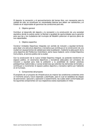 Elaboró: Juan Fernando Ruiz Ramírez en diciembre de 2008 5
El deporte, la recreación y el aprovechamiento del tiempo libre, son necesarios para la
calidad de vida; se constituyen en necesidades básicas que deben ser satisfechas y el
Estado es el responsable de garantizar las condiciones para ello.
2. Objetivo general
Contribuir al desarrollo del deporte y la recreación a la construcción de una sociedad
equitativa donde la justicia social, la libertad e igualdad de oportunidades sea la garantía
para que las y los ciudadanos del municipio de Medellín potencien el ejercicio pleno de
sus capacidades.
3. Objetivo específico
Construir Unidades Deportivas Integrales con sentido de inclusión y equidad territorial,
para dejar una estructura deportiva y recreativa que contribuya en la construcción de una
ciudad con equipamientos de calidad para toda la población, mediante la adecuación de la
zona deportiva del Politécnico Colombiano Jaime Isaza Cadavid, como Unidad Deportiva
Comunitaria, al servicio público de la ciudad.
Con la construcción de la nueva Unidad Deportiva Integral, se pretende transformar el
espacio público, en escenarios deportivos y recreativos adecuados con principios de
inclusión y equidad para toda la población y la posibilidad de realizar prácticas
polideportivas tradicionales y nuevas tendencias que atiendan las demandas territoriales y
contribuyan a incrementar el espacio público deportivo y recreativo óptimo por habitante
en el municipio.
4. Componentes del proyecto
El propósito de un proyecto de infraestructura es mejorar las condiciones existentes entre
un momento actual y futuro esperado y planificado, para lo cual se establece las etapas
de preinversión, ejecución y operación o sostenimiento, las cuales están conformadas por
los siguientes componentes con sus respectivos costos expresados en miles:
 