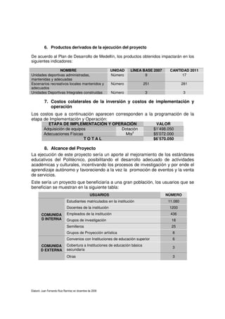 Elaboró: Juan Fernando Ruiz Ramírez en diciembre de 2008
6. Productos derivados de la ejecución del proyecto
De acuerdo al Plan de Desarrollo de Medellín, los productos obtenidos impactarán en los
siguientes indicadores:
NOMBRE UNIDAD LÍNEA BASE 2007 CANTIDAD 2011
Unidades deportivas administradas,
mantenidas y adecuadas
Número 9 17
Escenarios recreativos locales mantenidos y
adecuados
Número 251 281
Unidades Deportivas Integrales construidas Número 3 3
7. Costos colaterales de la inversión y costos de implementación y
operación
Los costos que a continuación aparecen corresponden a la programación de la
etapa de Implementación y Operación:
ETAPA DE IMPLEMENTACIÓN Y OPERACIÓN VALOR
Adquisición de equipos Dotación $1’498.050
Adecuaciones Físicas Mts2
$5’072.000
T O T A L $6’570.050
8. Alcance del Proyecto
La ejecución de este proyecto sería un aporte al mejoramiento de los estándares
educativos del Politécnico, posibilitando el desarrollo adecuado de actividades
académicas y culturales, incentivando los procesos de investigación y por ende el
aprendizaje autónomo y favoreciendo a la vez la promoción de eventos y la venta
de servicios.
Este sería un proyecto que beneficiaría a una gran población, los usuarios que se
benefician se muestran en la siguiente tabla:
USUARIOS NÚMERO
COMUNIDA
D INTERNA
Estudiantes matriculados en la institución 11.080
Docentes de la institución 1200
Empleados de la institución 436
Grupos de investigación 18
Semilleros 25
Grupos de Proyección artística 8
COMUNIDA
D EXTERNA
Convenios con Instituciones de educación superior 6
Cobertura a Instituciones de educación básica
secundaria
3
Otras 3
 