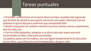 • Practique concentrarse en lo que le dicen sus hijos. Cuando esté seguro de
que terminó de decirle lo que quería conversar con usted, reformule con sus
palabras lo que le dijo para confirmar que comprendió bien.
• Brinde respuestas no verbales mientras escucha: asienta, sonría, sorpréndase,
alce las cejas, etc.
• Con los niños pequeños, póngase a su altura para que sepan que está
concentrado en ellos y listo para escucharlos.
Los padres, junto con las madres, son una figura fundamental en la educación
de los niños, cuya influencia será irremplazable y de gran valor.
Tareas puntuales
 