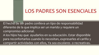 LOS PADRES SON ESENCIALES
El hecho de ser padre conlleva un tipo de responsabilidad
diferente de la que implica ser un marido y requiere un
compromiso adicional.
A los hijos hay que ayudarlos en su educación. Estar disponible
para reconfortarlos cuando lo necesitan, expresarles el cariño y
compartir actividades con ellos, Ya sea escolares o recreativas.
 