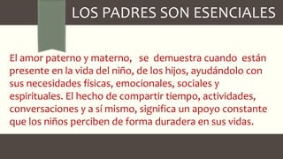 LOS PADRES SON ESENCIALES
El amor paterno y materno, se demuestra cuando están
presente en la vida del niño, de los hijos, ayudándolo con
sus necesidades físicas, emocionales, sociales y
espirituales. El hecho de compartir tiempo, actividades,
conversaciones y a sí mismo, significa un apoyo constante
que los niños perciben de forma duradera en sus vidas.
 