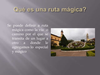 Se puede definir a ruta
  mágica como la vía o
  camino por el que se
  transita de un lugar a
  otro a donde le
  agregamos lo especial
  y mágico
 