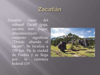 Zacatlán     viene     del
  náhuatl Zacatl (paja,
  zacate); tlan (lugar,
  abundancia);en
  conjunto      significan
  “Donde abunda el
  zacate”. Se localiza a
  159 km. De la ciudad
  de Puebla y se llega
  por     la     carretera
  federal 119.
 