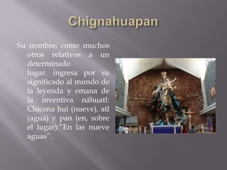 Su nombre, como muchos
  otros relativos a un
  determinado
  lugar, ingresa por su
  significado al mundo de
  la leyenda y emana de
  la inventiva náhuatl:
  Chicona hui (nueve), atl
  (agua) y pan (en, sobre
  el lugar):”En las nueve
  aguas”.
 