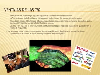 -   Se dice que los videojuegos ayudan a potencial izar las habilidades motoras.
-   La "conectividad global", deja que personas de varias partes del mundo se comuniquen.
-    Cuando se utilizan bibliotecas o laboratorios virtuales, se acerca mas a la materia a aquellos que no
    cuentan con los recursos para llegar hasta su acceso.
-   Las TIC, y en especial el Internet, facilitan el buscar datos por medio de buscadores que te llevan al
    resultado requerido. 
-  No se puede negar que es un arma para el estudio y el trabajo de algunos o la mayoría de los
    profesionistas actuales, además de un gran medio de investigación. 
 