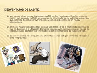 - Lo que mas se critica en cuanto al uso de las TIC son los videojuegos; Estudios recientes
     indican que alrededor del 98% se sustentan en alguna a forma de violencia, lo que hace
     que en la vida diaria haya mayor índice de violencia, especialmente en niños y
     adolescentes.
 
- Un elemento negativo relacionado al excesivo uso de las TIC es la "fragilidad perceptiva" la
     cual se da debido a la utilización de medios con excesivos estímulos y sea de luces o de
     colores, y puede aparecer una dificultad para concentrarse fuera de esos estímulos.
 
- Se dice que los niños no son igualmente eficientes cuando trabajan con textos (libros) que
     en la computadora.
 