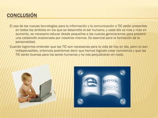 El uso de las nuevas tecnologías para la información y la comunicación o TIC están presentes
    en todos los ámbitos en los que se desarrolla el ser humano, y cada día va mas y mas en
    aumento, es necesario educar desde pequeños a las nuevas generaciones para prevenir
    una catástrofe ocasionada por nosotros mismos. Es esencial para la formación de la
    personalidad.
Cuando logremos entender que las TIC son necesarias para la vida de hoy en día, pero no son
    indispensables, entonces podríamos decir que hemos logrado crear conciencia y que las
    TIC serán buenas para los seres humanos y no nos perjudicaran en nada.
 