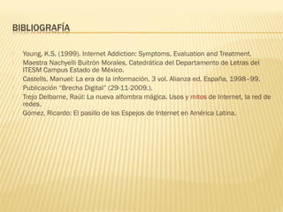    Young, K.S. (1999). Internet Addiction: Symptoms, Evaluation and Treatment.
   Maestra Nachyelli Buitrón Morales, Catedrática del Departamento de Letras del
    ITESM Campus Estado de México.
   Castells, Manuel: La era de la información. 3 vol. Alianza ed. España, 1998–99.
   Publicación “Brecha Digital” (29-11-2009.).
   Trejo Delbarne, Raúl: La nueva alfombra mágica. Usos y mitos de Internet, la red de
    redes.
   Gómez, Ricardo: El pasillo de los Espejos de Internet en América Latina.
 
