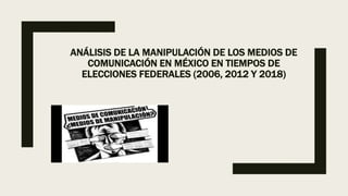 ANÁLISIS DE LA MANIPULACIÓN DE LOS MEDIOS DE
COMUNICACIÓN EN MÉXICO EN TIEMPOS DE
ELECCIONES FEDERALES (2006, 2012 Y 2018)
 