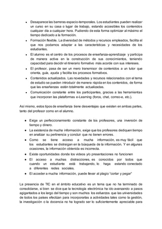 ● Desaparece las barreras espacio-temporales. Los estudiantes pueden realizar
un curso en su casa o lugar de trabajo, estando accesibles los contenidos
cualquier día a cualquier hora. Pudiendo de esta forma optimizar al máximo el
tiempo dedicado a la formación.
● Formación flexible. La diversidad de métodos y recursos empleados, facilita el
que nos podamos adaptar a las características y necesidades de los
estudiantes.
● El alumno es el centro de los procesos de enseñanza-aprendizaje y participa
de manera activa en la construcción de sus conocimientos, teniendo
capacidad para decidir el itinerario formativo más acorde con sus intereses.
● El profesor, pasa de ser un mero transmisor de contenidos a un tutor que
orienta, guía, ayuda y facilita los procesos formativos.
● Contenidos actualizados. Las novedades y recursos relacionados con el tema
de estudio se pueden introducir de manera rápida en los contenidos, de forma
que las enseñanzas estén totalmente actualizadas.
● Comunicación constante entre los participantes, gracias a las herramientas
que incorporan las plataformas e-Learning (foros, chat, correo-e, etc.).
Así mismo, estos tipos de enseñanza tiene desventajas que existen en ambas partes,
tanto del profesor como en el alumno.
● Exige un perfeccionamiento constante de los profesores, una inversión de
tiempo y dinero.
● La existencia de mucha información, exige que los profesores dediquen tiempo
en analizar su pertinencia y concluir que no tienen errores.
● Como se tiene acceso a mucha información, es muy fácil que
los estudiantes se distraigan en la búsqueda de la información. Y en algunas
ocasiones, la información obtenida es incorrecta.
● Existe oportunidades donde los videos y/o presentaciones no funcionen
● El acceso a muchas distracciones, es conocidos por todos que
cuando un estudiante está trabajando, lo haga estando conectado
a diferentes redes sociales.
● El acceder a mucha información, puede llevar al plagio “cortar y pegar”
La presencia de TIC en el ámbito educativo es un tema que no ha terminado de
consolidarse, si bien se dice que la tecnología electrónica ha ido avanzando a pasos
agigantados a los largo del tiempo y son muchos los esfuerzos que las universidades
de todos los países efectúan para incorporarlas a actividades tales como la gestión,
la investigación o la docencia no ha logrado ser lo suficientemente apreciable para
 