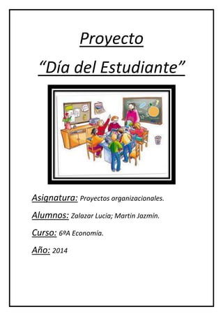 Proyecto 
“Día del Estudiante” 
Asignatura: Proyectos organizacionales. 
Alumnos: Zalazar Lucia; Martin Jazmín. 
Curso: 6ºA Economía. 
Año: 2014 
 