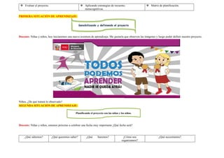  Evaluar el proyecto.  Aplicando estrategias de recuento,
metacognitivas.
 Matriz de planificación.
PRIMERA SITUACIÓN DE APRENDIZAJE:
Docente: Niñas y niños, hoy iniciaremos una nueva aventura de aprendizaje. Me gustaría que observen las imágenes y luego poder definir nuestro proyecto.
Niños, ¿De qué tratará lo observado?
SEGUNDA SITUACIÓN DE APRENDIZAJE:
Docente: Niñas y niños, estamos próximo a celebrar una fecha muy importante ¿Qué fecha será?
¿Qué sabemos? ¿Qué queremos saber? ¿Qué haremos? ¿Cómo nos
organizamos?
¿Qué necesitamos?
Sensibilizando y definiendo el proyecto
Planificando el proyecto con las niñas y los niños.
 