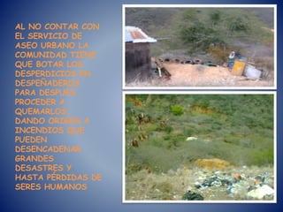AL NO CONTAR CON
EL SERVICIO DE
ASEO URBANO LA
COMUNIDAD TIENE
QUE BOTAR LOS
DESPERDICIOS EN
DESPEÑADEROS
PARA DESPUÉS
PROCEDER A
QUEMARLOS,
DANDO ORIGEN A
INCENDIOS QUE
PUEDEN
DESENCADENAR
GRANDES
DESASTRES Y
HASTA PÉRDIDAS DE
SERES HUMANOS
 